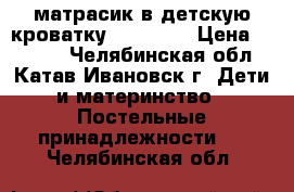 матрасик в детскую кроватку,120 -80. › Цена ­ 1 000 - Челябинская обл., Катав-Ивановск г. Дети и материнство » Постельные принадлежности   . Челябинская обл.